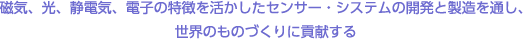 磁気、光、静電気、電子の特徴を活かしたセンサー・システムの開発と製造を通し、世界のものづくりに貢献する