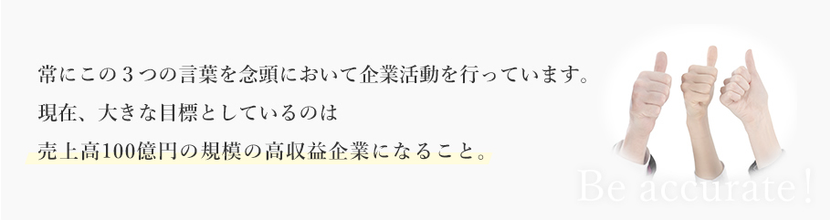 常にこの３つの言葉を念頭において企業活動を行っています。現在、大きな目標としているのは売上高100億円の規模の高収益企業になること。